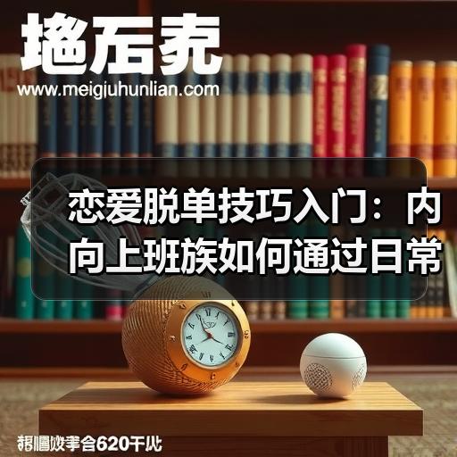 恋爱脱单技巧入门：内向上班族如何通过日常社交自然认识新朋友