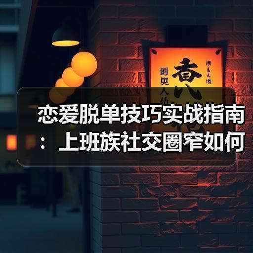 恋爱脱单技巧实战指南：上班族社交圈窄如何扩大异性缘分