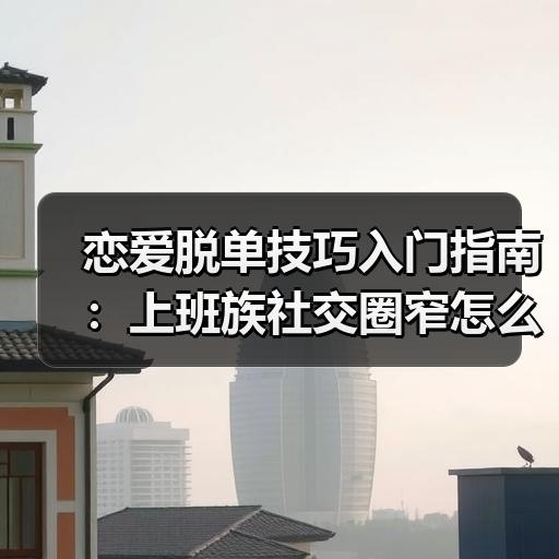 恋爱脱单技巧入门指南：上班族社交圈窄怎么拓展认识新人